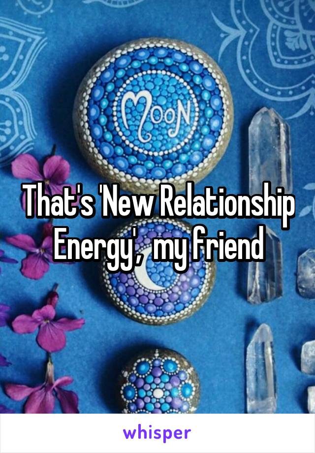 That's 'New Relationship Energy',  my friend