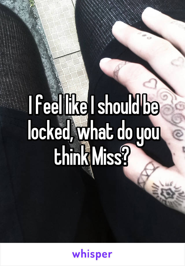 I feel like I should be locked, what do you think Miss? 