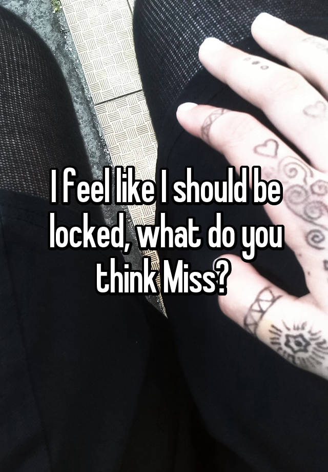 I feel like I should be locked, what do you think Miss? 