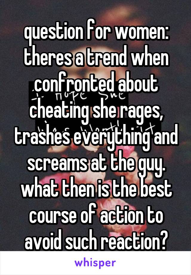 question for women: theres a trend when confronted about cheating she rages, trashes everything and screams at the guy. what then is the best course of action to avoid such reaction?