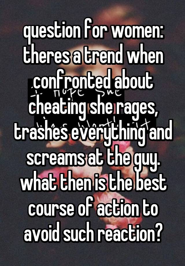 question for women: theres a trend when confronted about cheating she rages, trashes everything and screams at the guy. what then is the best course of action to avoid such reaction?