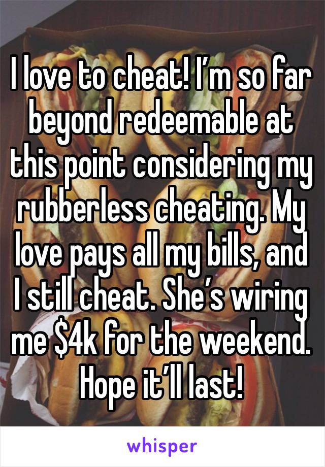 I love to cheat! I’m so far beyond redeemable at this point considering my rubberless cheating. My love pays all my bills, and I still cheat. She’s wiring me $4k for the weekend. Hope it’ll last! 