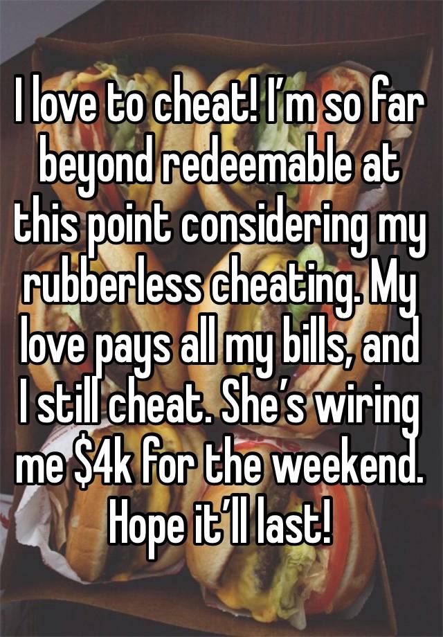 I love to cheat! I’m so far beyond redeemable at this point considering my rubberless cheating. My love pays all my bills, and I still cheat. She’s wiring me $4k for the weekend. Hope it’ll last! 