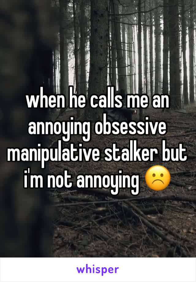 when he calls me an annoying obsessive manipulative stalker but i'm not annoying ☹️