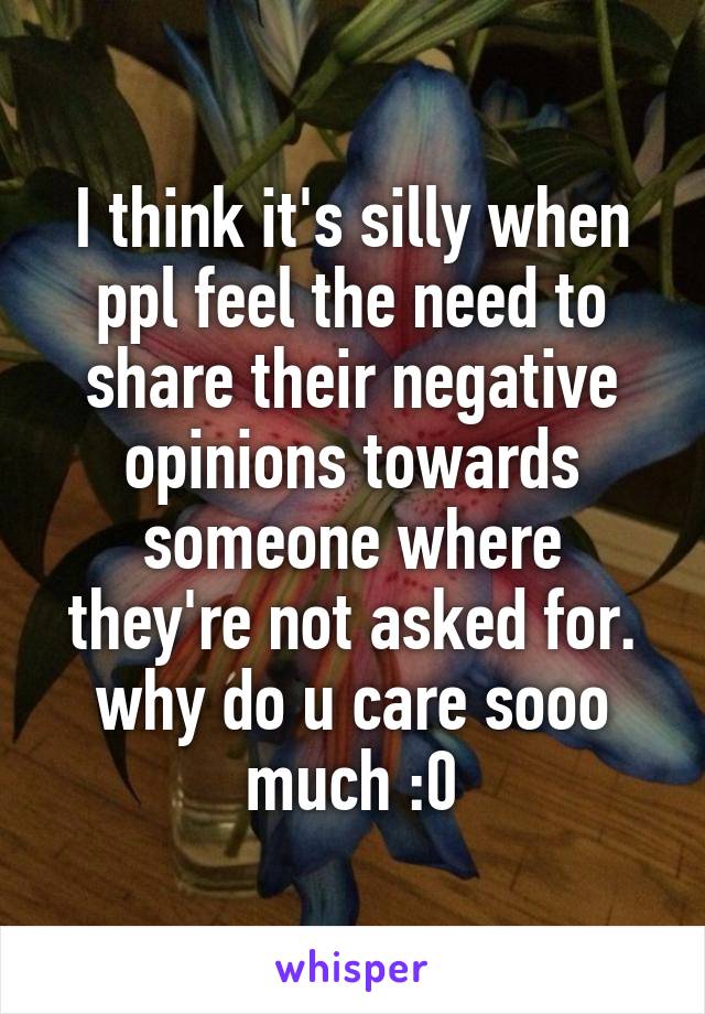 I think it's silly when ppl feel the need to share their negative opinions towards someone where they're not asked for. why do u care sooo much :0