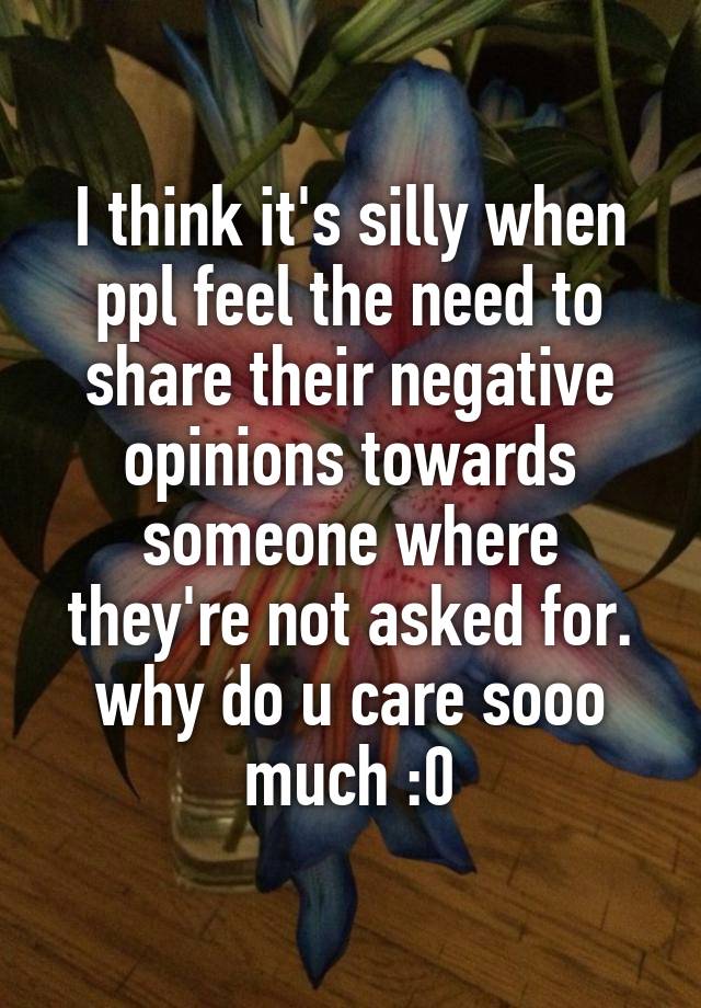 I think it's silly when ppl feel the need to share their negative opinions towards someone where they're not asked for. why do u care sooo much :0