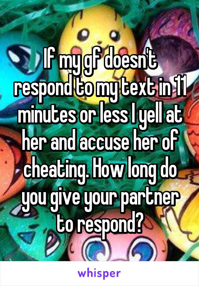 If my gf doesn't respond to my text in 11 minutes or less I yell at her and accuse her of cheating. How long do you give your partner to respond?