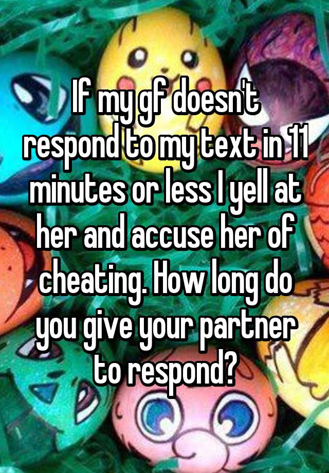 If my gf doesn't respond to my text in 11 minutes or less I yell at her and accuse her of cheating. How long do you give your partner to respond?