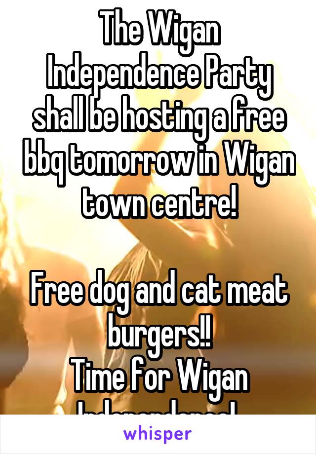 The Wigan Independence Party shall be hosting a free bbq tomorrow in Wigan town centre!

Free dog and cat meat burgers!!
Time for Wigan Independence! 