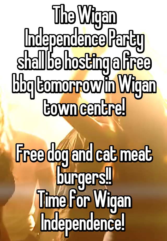 The Wigan Independence Party shall be hosting a free bbq tomorrow in Wigan town centre!

Free dog and cat meat burgers!!
Time for Wigan Independence! 