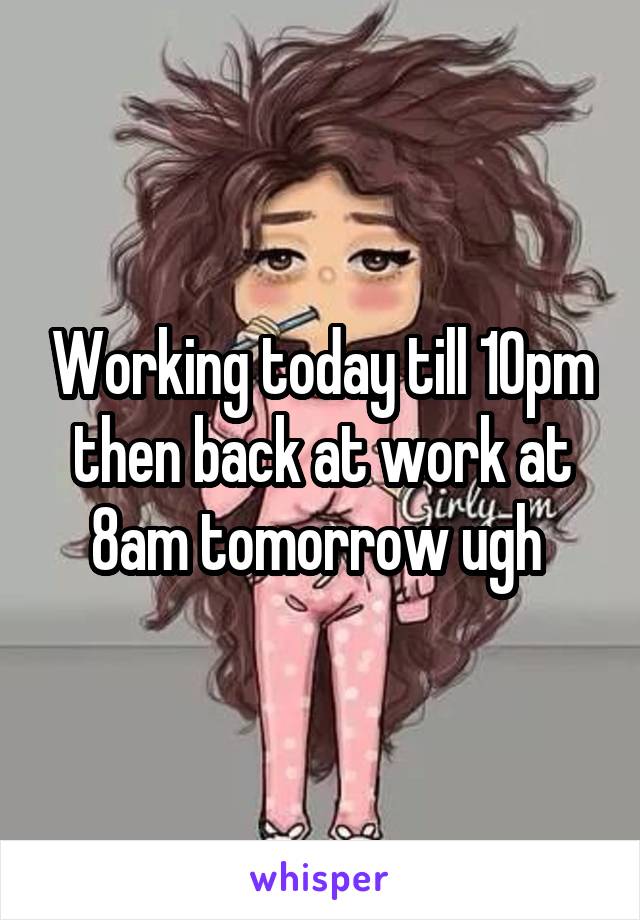 Working today till 10pm then back at work at 8am tomorrow ugh 