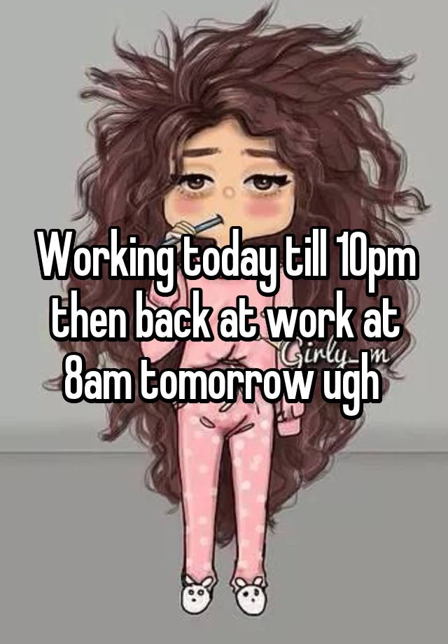 Working today till 10pm then back at work at 8am tomorrow ugh 