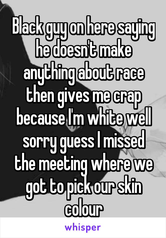 Black guy on here saying he doesn't make anything about race then gives me crap because I'm white well sorry guess I missed the meeting where we got to pick our skin colour