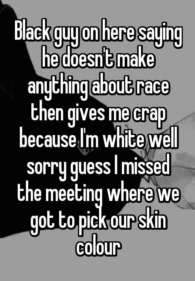 Black guy on here saying he doesn't make anything about race then gives me crap because I'm white well sorry guess I missed the meeting where we got to pick our skin colour