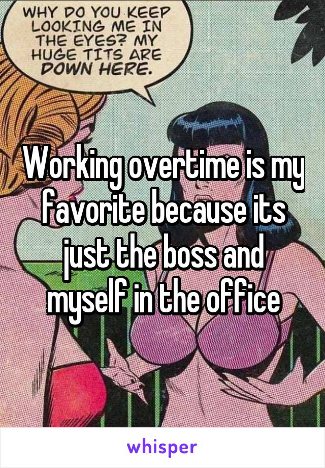 Working overtime is my favorite because its just the boss and myself in the office