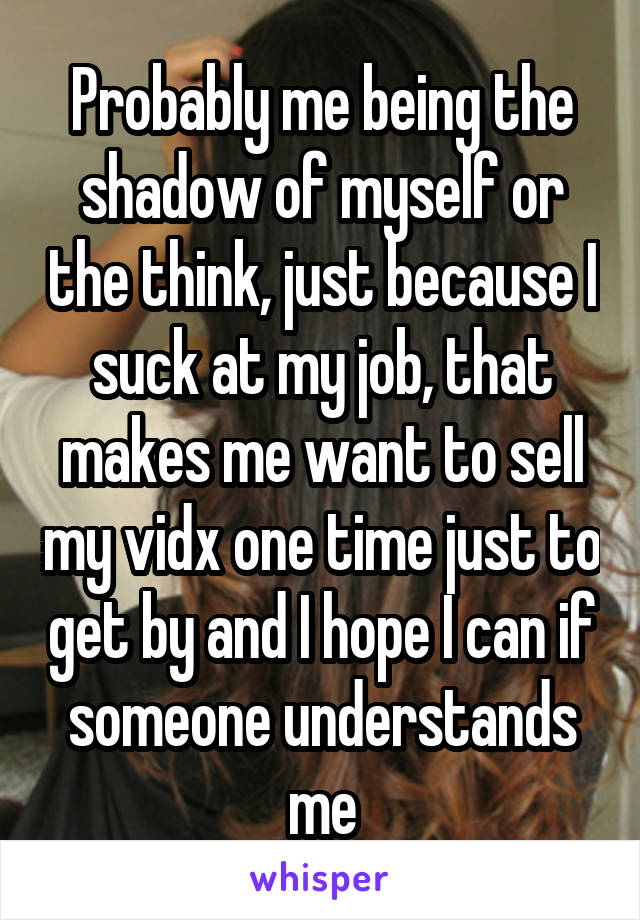 Probably me being the shadow of myself or the think, just because I suck at my job, that makes me want to sell my vidx one time just to get by and I hope I can if someone understands me