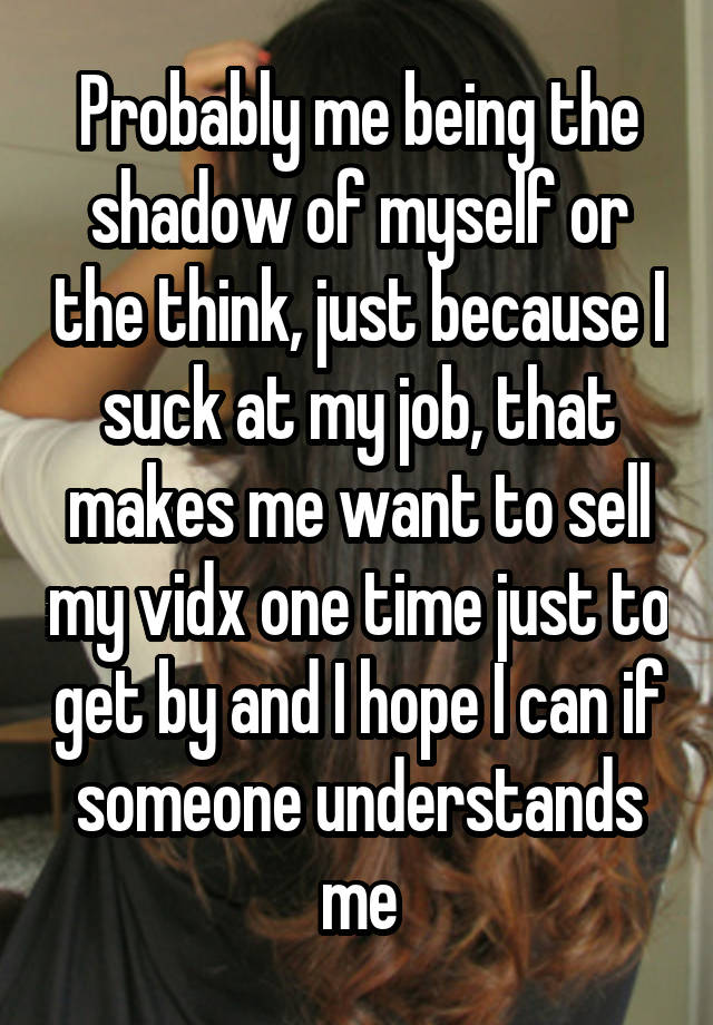 Probably me being the shadow of myself or the think, just because I suck at my job, that makes me want to sell my vidx one time just to get by and I hope I can if someone understands me