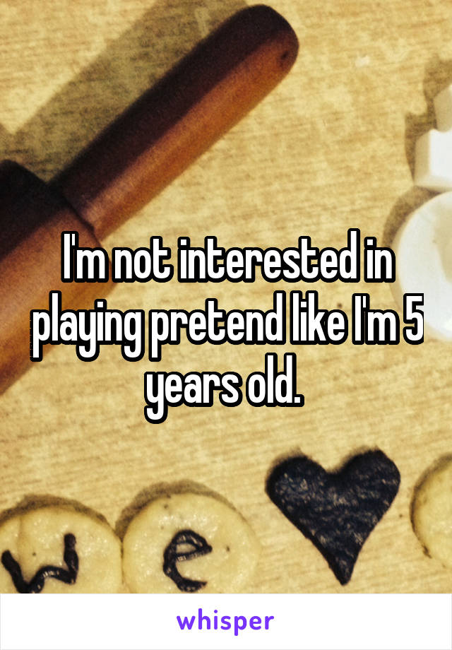 I'm not interested in playing pretend like I'm 5 years old. 