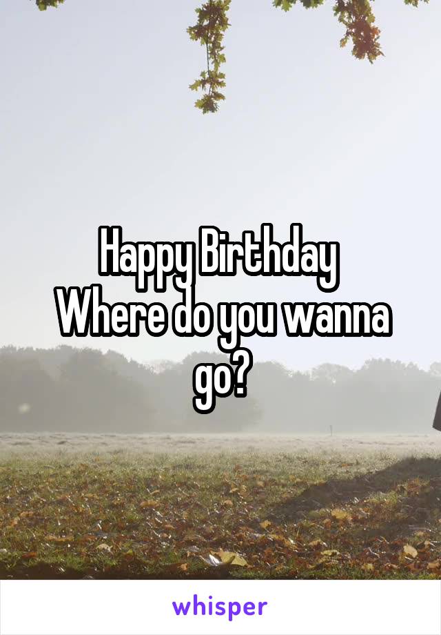 Happy Birthday 
Where do you wanna go?