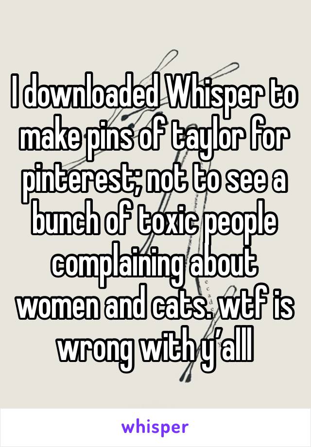 I downloaded Whisper to make pins of taylor for pinterest; not to see a bunch of toxic people complaining about women and cats. wtf is wrong with y’alll