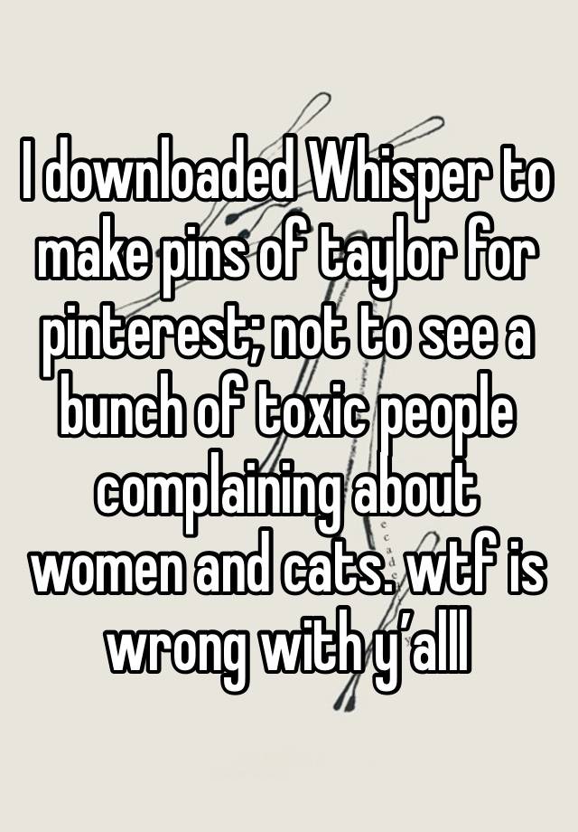 I downloaded Whisper to make pins of taylor for pinterest; not to see a bunch of toxic people complaining about women and cats. wtf is wrong with y’alll