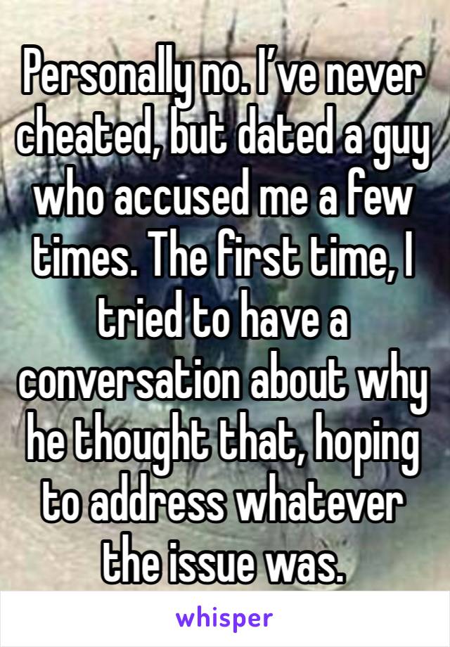 Personally no. I’ve never cheated, but dated a guy who accused me a few times. The first time, I tried to have a conversation about why he thought that, hoping to address whatever the issue was. 