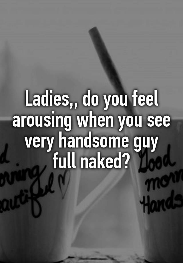 Ladies,, do you feel arousing when you see very handsome guy full naked?