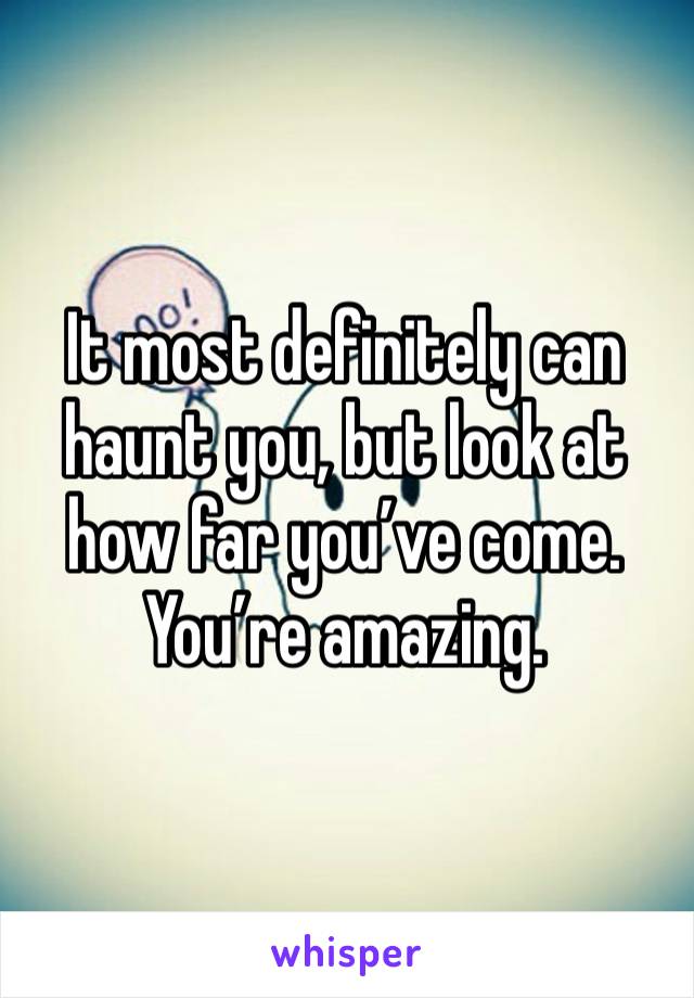 It most definitely can haunt you, but look at how far you’ve come. You’re amazing.