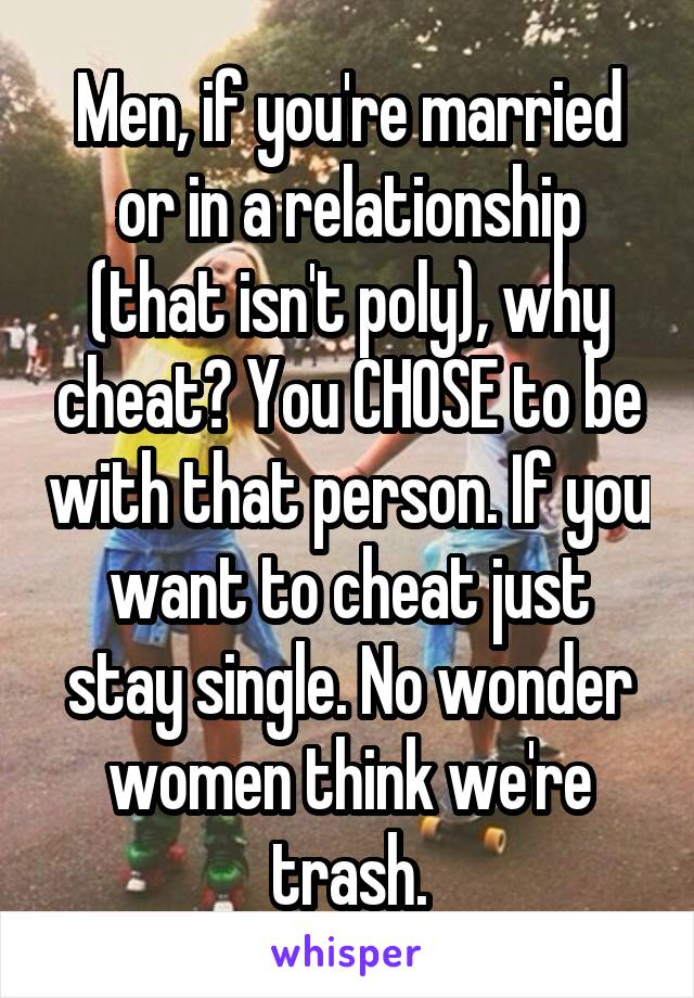 Men, if you're married or in a relationship (that isn't poly), why cheat? You CHOSE to be with that person. If you want to cheat just stay single. No wonder women think we're trash.