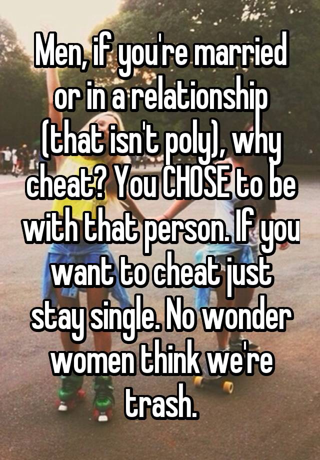 Men, if you're married or in a relationship (that isn't poly), why cheat? You CHOSE to be with that person. If you want to cheat just stay single. No wonder women think we're trash.