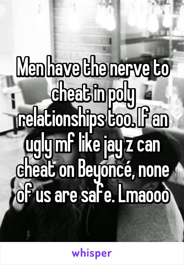 Men have the nerve to cheat in poly relationships too. If an ugly mf like jay z can cheat on Beyoncé, none of us are safe. Lmaooo