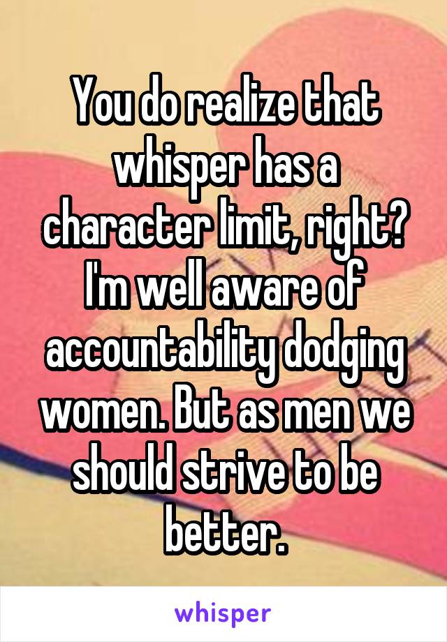 You do realize that whisper has a character limit, right? I'm well aware of accountability dodging women. But as men we should strive to be better.