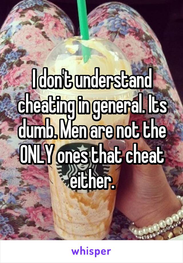 I don't understand cheating in general. Its dumb. Men are not the ONLY ones that cheat either.