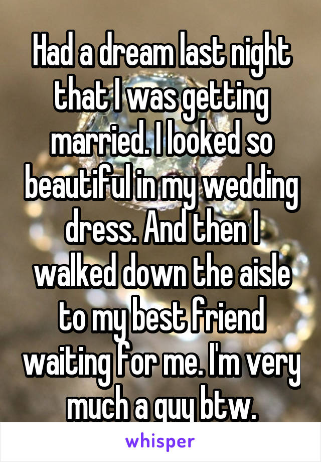 Had a dream last night that I was getting married. I looked so beautiful in my wedding dress. And then I walked down the aisle to my best friend waiting for me. I'm very much a guy btw.