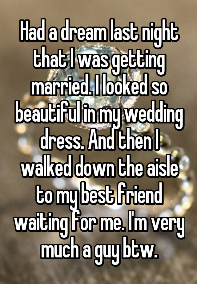 Had a dream last night that I was getting married. I looked so beautiful in my wedding dress. And then I walked down the aisle to my best friend waiting for me. I'm very much a guy btw.