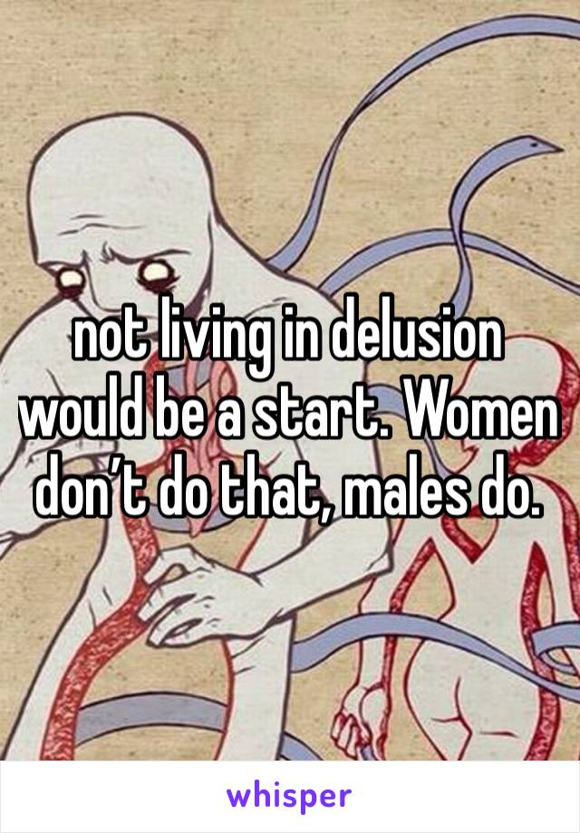 not living in delusion would be a start. Women don’t do that, males do.