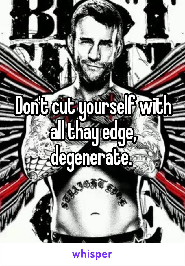 Don't cut yourself with all thay edge, degenerate. 