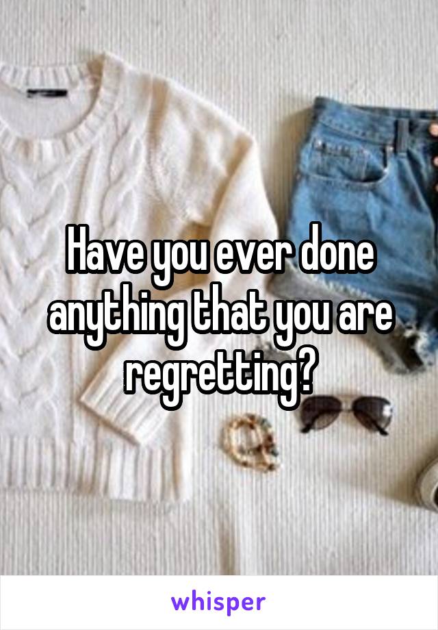 Have you ever done anything that you are regretting?