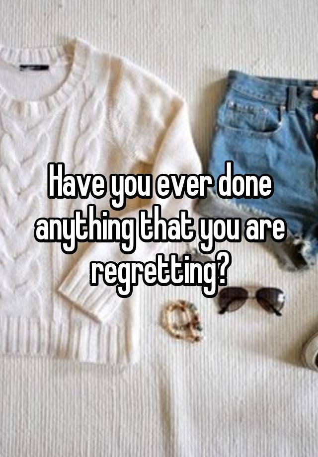 Have you ever done anything that you are regretting?