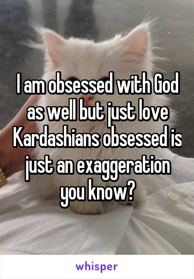 I am obsessed with God as well but just love Kardashians obsessed is just an exaggeration you know?