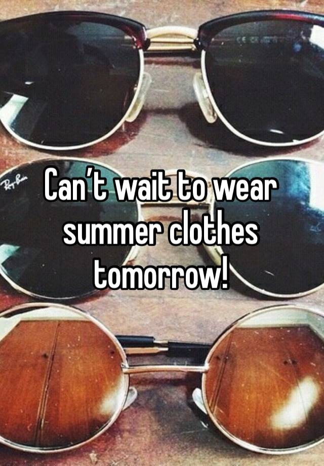 Can’t wait to wear summer clothes tomorrow!