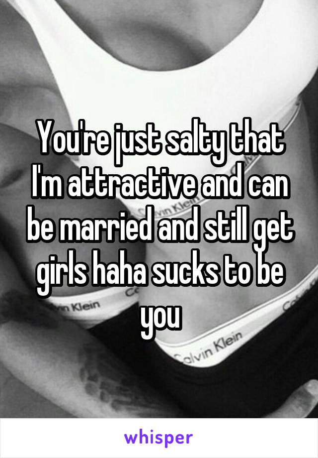 You're just salty that I'm attractive and can be married and still get girls haha sucks to be you