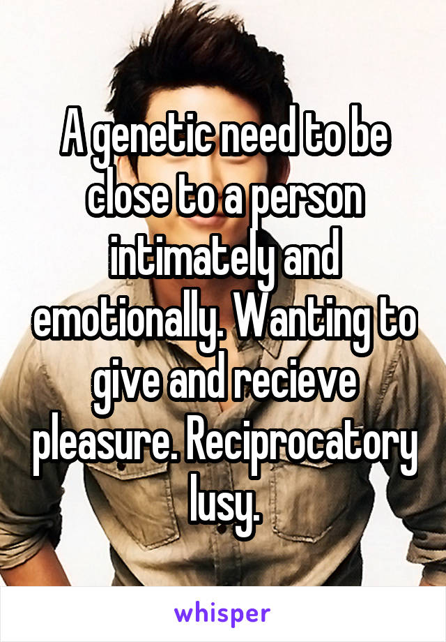 A genetic need to be close to a person intimately and emotionally. Wanting to give and recieve pleasure. Reciprocatory lusy.