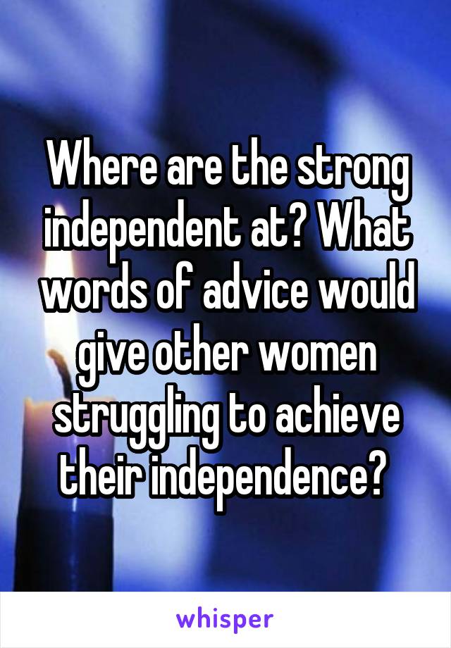 Where are the strong independent at? What words of advice would give other women struggling to achieve their independence? 