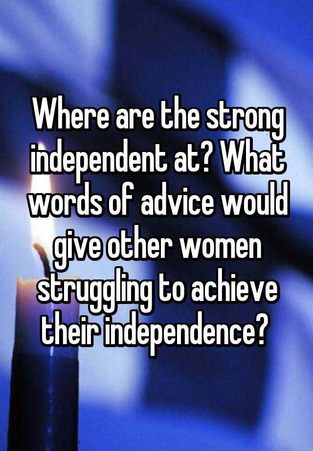 Where are the strong independent at? What words of advice would give other women struggling to achieve their independence? 