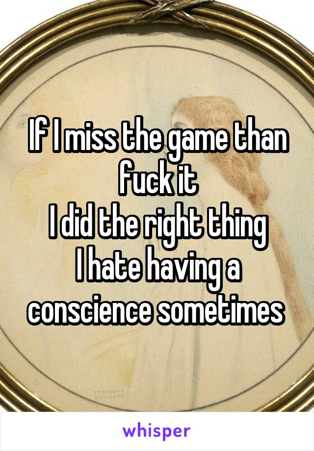 If I miss the game than fuck it
I did the right thing
I hate having a conscience sometimes 