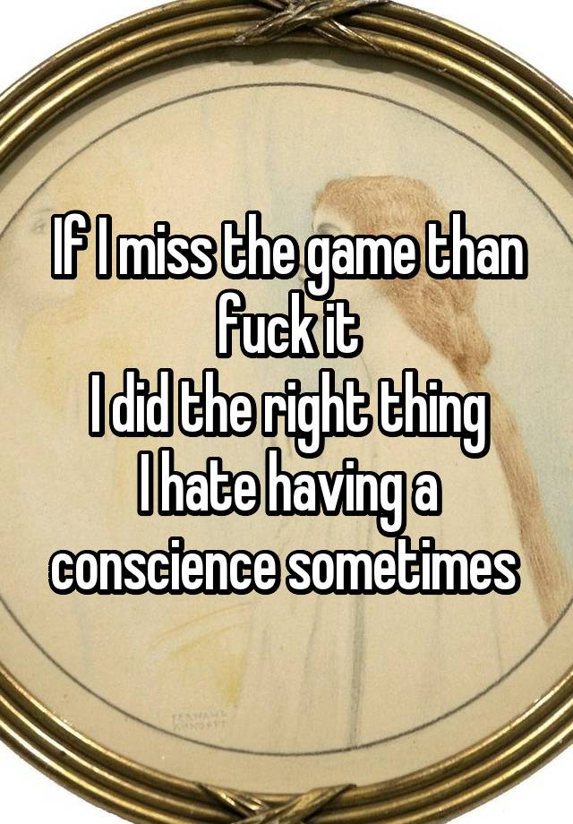 If I miss the game than fuck it
I did the right thing
I hate having a conscience sometimes 