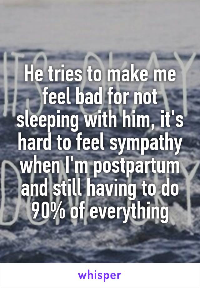 He tries to make me feel bad for not sleeping with him, it's hard to feel sympathy when I'm postpartum and still having to do 90% of everything