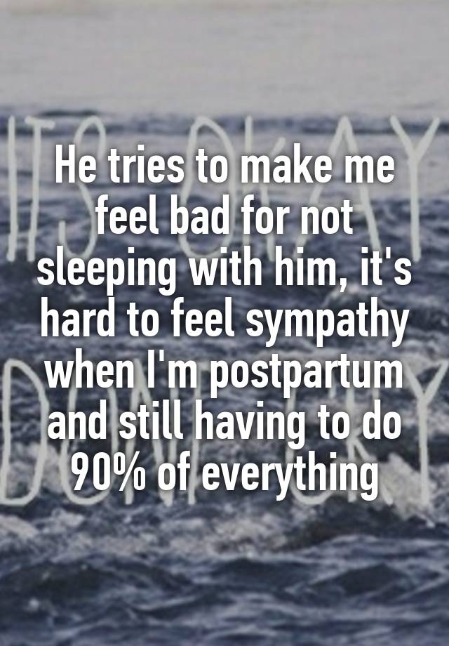 He tries to make me feel bad for not sleeping with him, it's hard to feel sympathy when I'm postpartum and still having to do 90% of everything