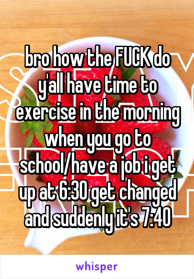 bro how the FUCK do y'all have time to exercise in the morning when you go to school/have a job i get up at 6:30 get changed and suddenly it's 7:40